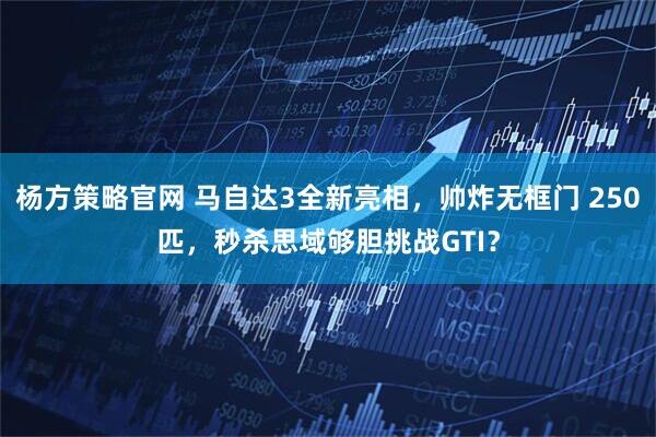 杨方策略官网 马自达3全新亮相，帅炸无框门 250匹，秒杀思域够胆挑战GTI？