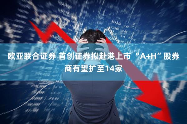 欧亚联合证券 首创证券拟赴港上市 “A+H”股券商有望扩至14家
