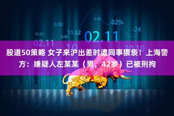 股道50策略 女子来沪出差时遭同事猥亵！上海警方：嫌疑人左某某（男，42岁）已被刑拘