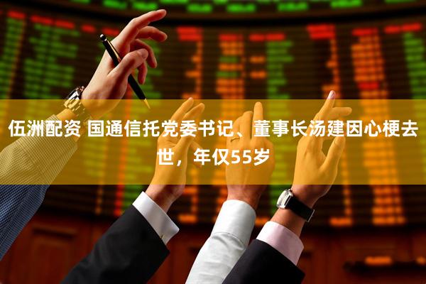 伍洲配资 国通信托党委书记、董事长汤建因心梗去世，年仅55岁