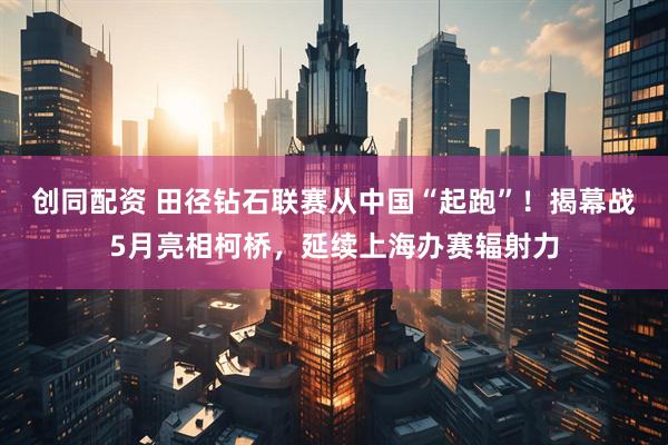 创同配资 田径钻石联赛从中国“起跑”！揭幕战5月亮相柯桥，延续上海办赛辐射力