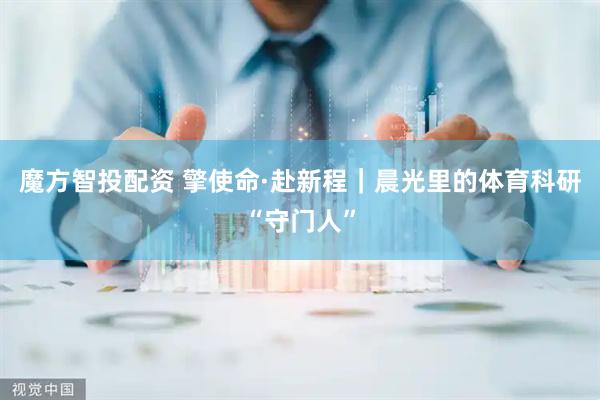 魔方智投配资 擎使命·赴新程｜晨光里的体育科研“守门人”