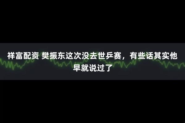 祥富配资 樊振东这次没去世乒赛，有些话其实他早就说过了