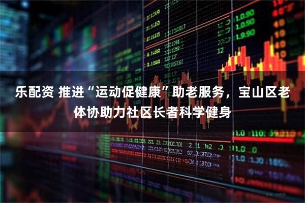 乐配资 推进“运动促健康”助老服务，宝山区老体协助力社区长者科学健身