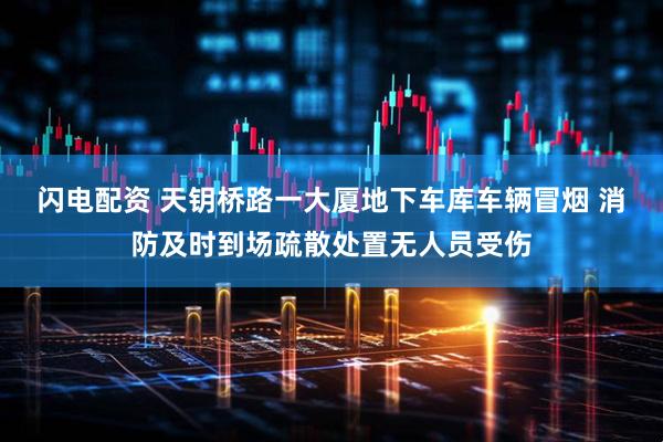 闪电配资 天钥桥路一大厦地下车库车辆冒烟 消防及时到场疏散处置无人员受伤